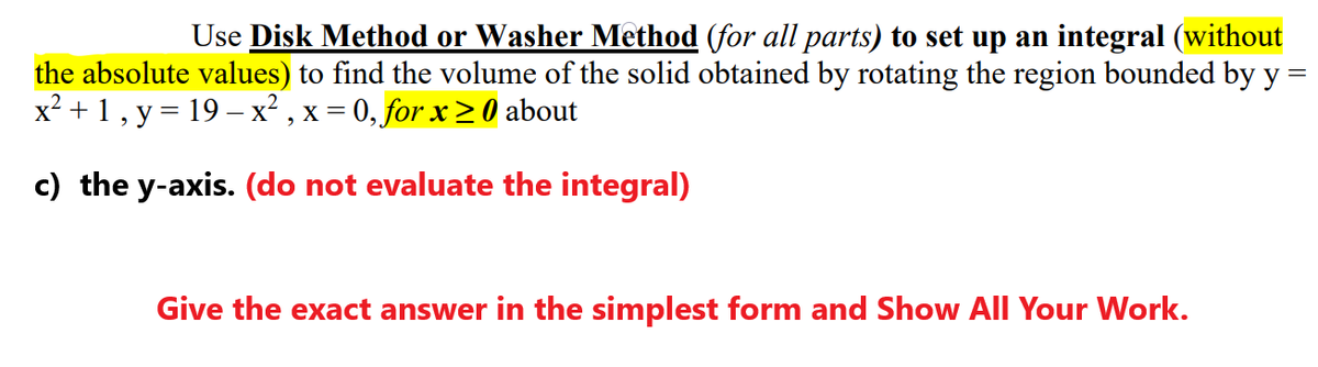 Use Disk Method or Washer Method (for all parts) to set up an integral (without
the absolute values) to find the volume of the solid obtained by rotating the region bounded by y =
x² + 1, y = 19 –x² , x = 0, for x > 0 about
c) the y-axis. (do not evaluate the integral)
Give the exact answer in the simplest form and Show All Your Work.
