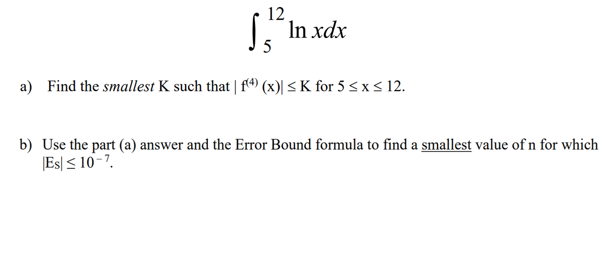 12
In xdx
5
a) Find the smallest K such that | f4) (x)| <K for 5 <x< 12.
b) Use the part (a) answer and the Error Bound formula to find a smallest value of n for which
|Es| < 10-7.
