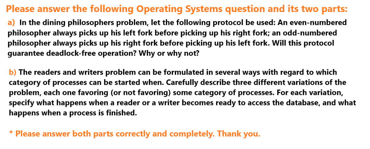 Please answer the following Operating Systems question and its two parts:
a) In the dining philosophers problem, let the following protocol be used: An even-numbered
philosopher always picks up his left fork before picking up his right fork; an odd-numbered
philosopher always picks up his right fork before picking up his left fork. Will this protocol
guarantee deadlock-free operation? Why or why not?
b) The readers and writers problem can be formulated in several ways with regard to which
category of processes can be started when. Carefully describe three different variations of the
problem, each one favoring (or not favoring) some category of processes. For each variation,
specify what happens when a reader or a writer becomes ready to access the database, and what
happens when a process is finished.
* Please answer both parts correctly and completely. Thank you.