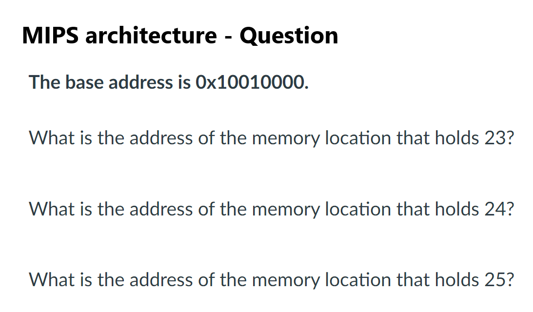 MIPS architecture - Question
The base address is Ox10010000.
What is the address of the memory location that holds 23?
What is the address of the memory location that holds 24?
What is the address of the memory location that holds 25?