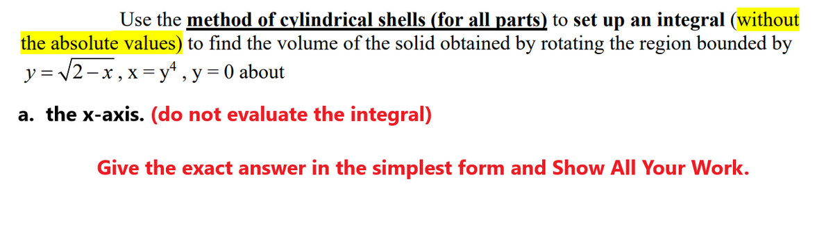 Use the method of cylindrical shells (for all parts) to set up an integral (without
the absolute values) to find the volume of the solid obtained by rotating the region bounded by
y = /2-x, x =y* , y = 0 about
a. the x-axis. (do not evaluate the integral)
Give the exact answer in the simplest form and Show All Your Work.
