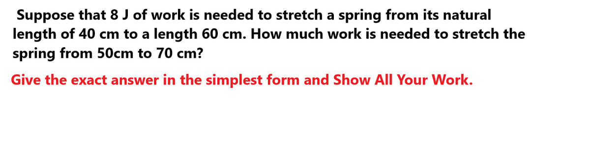 Suppose that 8 J of work is needed to stretch a spring from its natural
length of 40 cm to a length 60 cm. How much work is needed to stretch the
spring from 50cm to 70 cm?
Give the exact answer in the simplest form and Show All Your Work.
