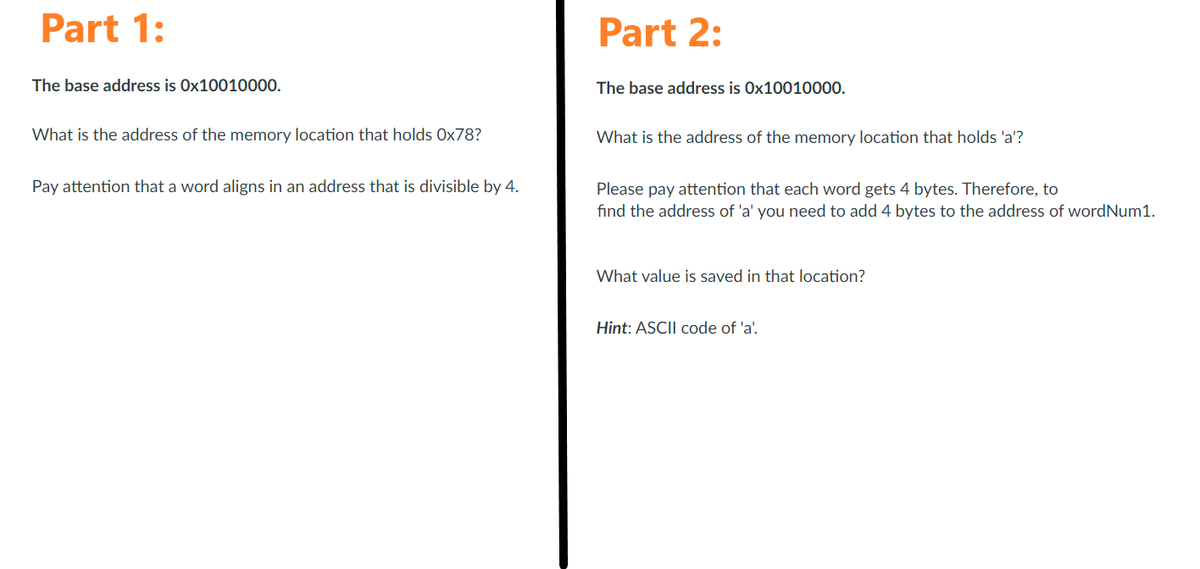 Part 1:
The base address is 0x10010000.
What is the address of the memory location that holds Ox78?
Pay attention that a word aligns in an address that is divisible by 4.
Part 2:
The base address is Ox10010000.
What is the address of the memory location that holds 'a'?
Please pay attention that each word gets 4 bytes. Therefore, to
find the address of 'a' you need to add 4 bytes to the address of wordNum1.
What value is saved in that location?
Hint: ASCII code of 'a'.