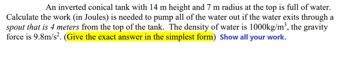 An inverted conical tank with 14 m height and 7 m radius at the top is full of water.
Calculate the work (in Joules) is needed to pump all of the water out if the water exits through a
spout that is 4 meters from the top of the tank. The density of water is 1000kg/m³, the gravity
force is 9.8m/s². (Give the exact answer in the simplest form) Show all your work.

