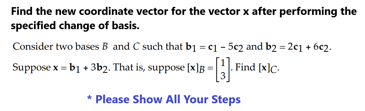 Find the new coordinate vector for the vector x after performing the
specified change of basis.
Consider two bases B and C such that b₁ = c₁ - 5c2 and b2 = 2c1 + 6c2.
[B]
* Please Show All Your Steps
=
Suppose x = b1 + 3b2. That is, suppose [x] =
Find [x]c.