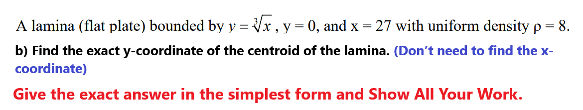 A lamina (flat plate) bounded by y = x , y = 0, and x = 27 with uniform density p = 8.
b) Find the exact y-coordinate of the centroid of the lamina. (Don't need to find the x-
coordinate)
Give the exact answer in the simplest form and Show All Your Work.
