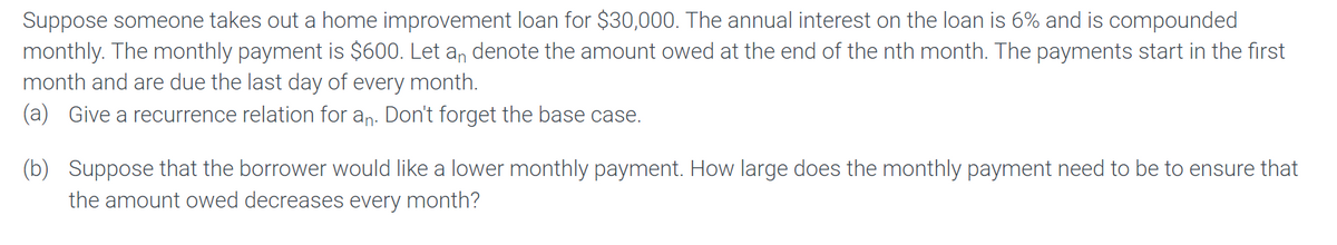 Suppose someone takes out a home improvement loan for $30,000. The annual interest on the loan is 6% and is compounded
monthly. The monthly payment is $600. Let an denote the amount owed at the end of the nth month. The payments start in the first
month and are due the last day of every month.
(a) Give a recurrence relation for an. Don't forget the base case.
(b) Suppose that the borrower would like a lower monthly payment. How large does the monthly payment need to be to ensure that
the amount owed decreases every month?