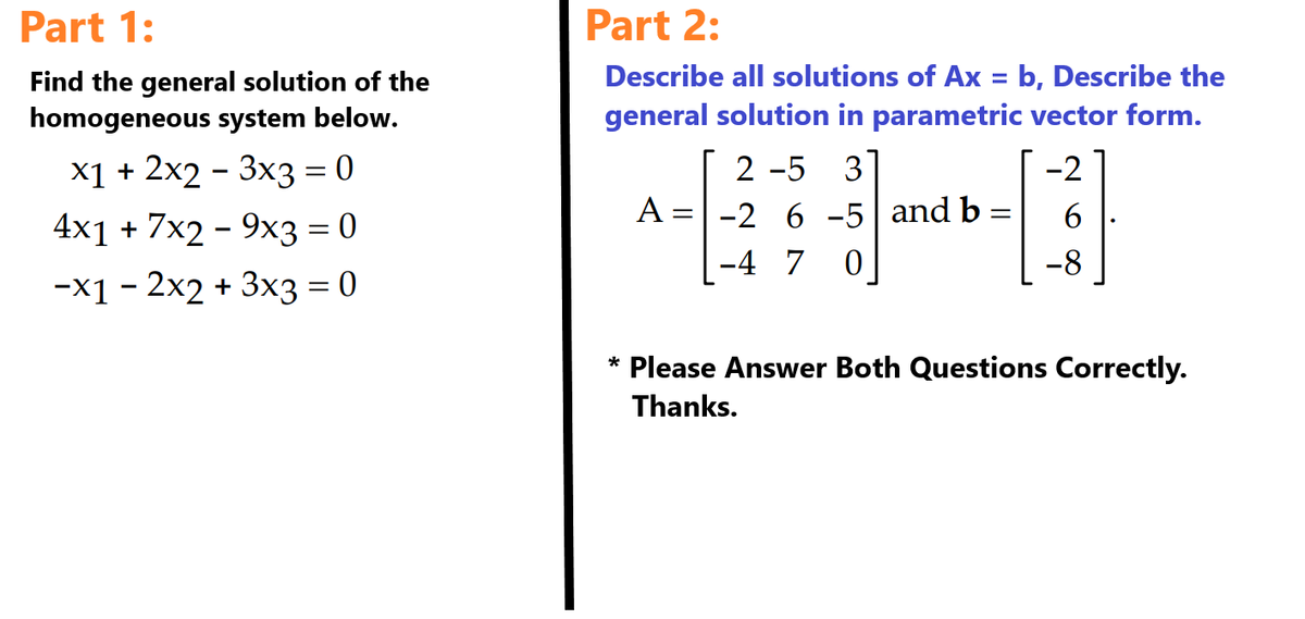 Part 1:
Find the general solution of the
homogeneous system below.
x1 + 2x2 3x3 = 0
4x1 + 7x29x3 = 0
-x12x2 + 3x3 = 0
Part 2:
Describe all solutions of Ax = b, Describe the
general solution in parametric vector form.
-2
6
-8
A: =
2-5 3
-2 6 -5 and b=
-4 7 0
* Please Answer Both Questions Correctly.
Thanks.