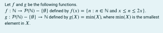 Let f and g be the following functions.
ƒ: N→ P(N) - {0} defined by f(x) = {n: n € N and x ≤ n ≤ 2x}.
g: P(N) - {0} → N defined by g(X) = min(X), where min(X) is the smallest
element in X.