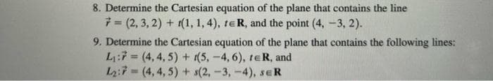 8. Determine the Cartesian equation of the plane that contains the line
7=(2, 3, 2) + t(1, 1, 4), te R, and the point (4, -3, 2).
9. Determine the Cartesian equation of the plane that contains the following lines:
L₁:7 (4,4,5) + (5,-4, 6), te R, and
L2:7
(4,4,5) + s(2, -3, -4), SER