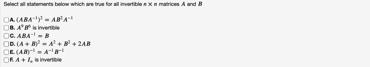 Select all statements below which are true for all invertible n x n matrices A and B
A. (ABA-¹)2 = AB²A-1
B. Aº B6 is invertible
C. ABA-¹ = B
D. (A + B)² = A² + B² + 2AB
E. (AB)-¹ = A¯¹B-¹
OF. A + I, is invertible