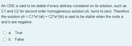 An ODE is said to be stable if every abitrary constanst on its solution, such as
C1 and C2 for second order homogeneous solution yh, turns to zero. Therefore
the solution yh = C1*e^(at) + C2*e^(bt) is said to be stable when the roots a
and b are negative.
a. True
b. False
