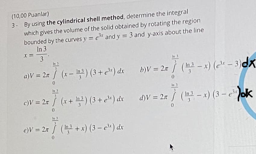 (10,00 Puanlar)
3- By using the cylindrical shell method, determine the integral
which gives the volume of the solid obtained by rotating the region
bounded by the curves y = e and y = 3 and y-axis about the line
In 3
3
In 3
b)V = 2r / (ma – x) (* – 3)dx
In 3
a)V = 27 / (x-) (3 + eª*) dx
%3D
%3D
In
In 3
c)V = 27 / (x+ m3) (3 + e") dx
27 / ( - x) (3 – eok
d)V =
In 3
%3D
In 3
3.
In 3
e)V = 27 / (+x) (3 – e*) dx
%3D
