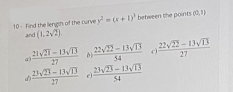 10 Find the length of the curve y = (x+ 1)' between the points (0,1)
and (1,2/2).
21/21 13 13
22/22 13V13
b)
22 /22 13V13
a).
27
54
27
23 V23– 13V13
d)
23/23- 13V13
e)
27
54
