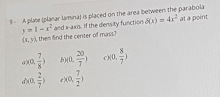 9- A plate (planar lamina) is placed on the area between the parabola
y = 1 – x² and x-axis. If the density function 8(x) = 4x2 at a point
(x, y), then find the center of mass?
%3D
a)(0,
20
b)(0,
c)(0,
d)(0,
e)(0,
