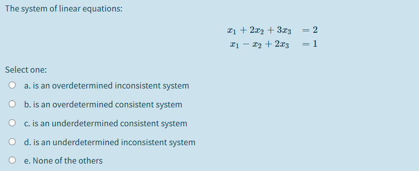 The system of linear equations:
xị + 2x2 + 3x3
x1 – x2 + 2x3
: 1
Select one:
O a. is an overdetermined inconsistent system
O b. is an overdetermined consistent system
c. is an underdetermined consistent system
d. is an underdetermined inconsistent system
e. None of the others
||
