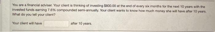 You are a financial adviser. Your client is thinking of investing $800.00 at the end of every six months for the next 10 years with the
invested funds earning 7.6% compounded semi-annually. Your client wants to know how much money she will have after 10 years.
What do you tell your client?
Your client will have
after 10 years.
