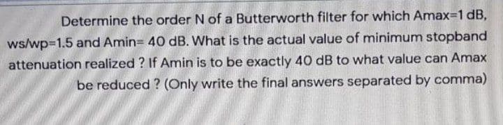 Determine the order N of a Butterworth filter for which Amax-1 dB,
ws/wp=1.5 and Amin= 40 dB. What is the actual value of minimum stopband
attenuation realized ? If Amin is to be exactly 40 dB to what value can Amax
be reduced ? (Only write the final answers separated by comma)
