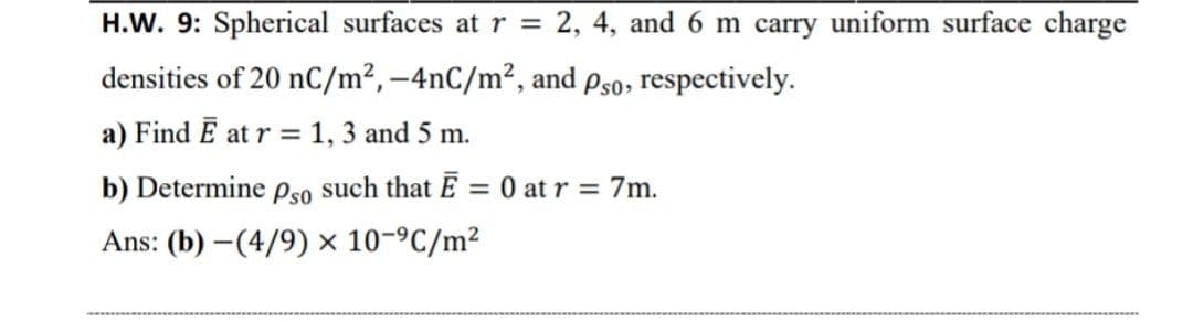 H.W. 9: Spherical surfaces atr =
2, 4, and 6 m carry uniform surface charge
densities of 20 nC/m², –4nC/m², and Pso, respectively.
a) Find E at r = 1, 3 and 5 m.
b) Determine Pso such that E = 0 at r = 7m.
Ans: (b) –(4/9) × 10-ºC/m²
