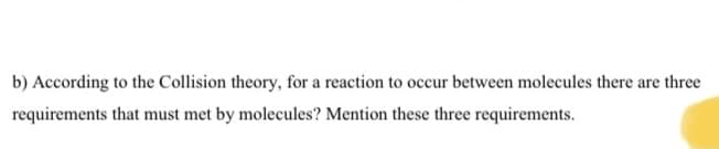 b) According to the Collision theory, for a reaction to occur between molecules there are three
requirements that must met by molecules? Mention these three requirements.
