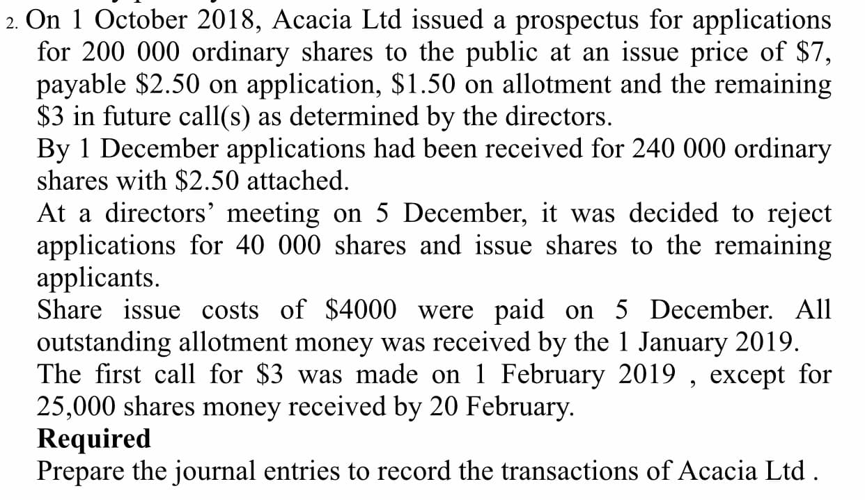 2. On 1 October 2018, Acacia Ltd issued a prospectus for applications
for 200 000 ordinary shares to the public at an issue price of $7,
payable $2.50 on application, $1.50 on allotment and the remaining
$3 in future call(s) as determined by the directors.
By 1 December applications had been received for 240 000 ordinary
shares with $2.50 attached.
At a directors' meeting on 5 December, it was decided to reject
applications for 40 000 shares and issue shares to the remaining
applicants.
Share issue costs of $4000 were paid on 5 December. All
outstanding allotment money was received by the 1 January 2019.
The first call for $3 was made on 1 February 2019 , except for
25,000 shares money received by 20 February.
Required
Prepare the journal entries to record the transactions of Acacia Ltd .
