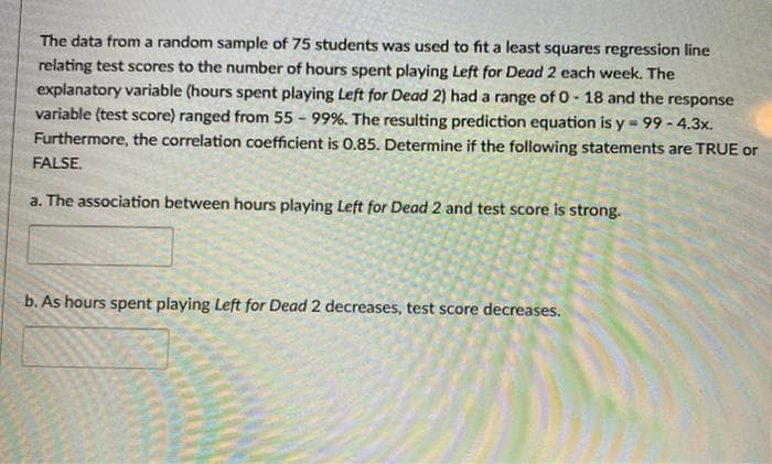The data from a random sample of 75 students was used to fit a least squares regression line
relating test scores to the number of hours spent playing Left for Dead 2 each week. The
explanatory variable (hours spent playing Left for Dead 2) had a range of 0- 18 and the response
variable (test score) ranged from 55 - 99%. The resulting prediction equation is y = 99 - 4.3x.
Furthermore, the correlation coefficient is 0.85. Determine if the following statements are TRUE or
FALSE.
a. The association between hours playing Left for Dead 2 and test score is strong.
b. As hours spent playing Left for Dead 2 decreases, test score decreases.
