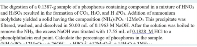 The digestion of a 0.1387-g sample of a phosphorus containing compound in a mixture of HNO3
and H;SO4 resulted in the formation of CO2, H;O, and H 3PO4. Addition of ammonium
molybdate yielded a solid having the composition (NH4);PO4 ·12M0O3, This precipitate was
filtered, washed, and dissolved in 50.00 mL of 0.1963 M NaOH. After the solution was boiled to
remove the NH3, the excess NaOH was titrated with 17.55 mL of 0.1828 M HCl to a
phenolphthalein end point. Calculate the percentage of phosphorus in the sample.
