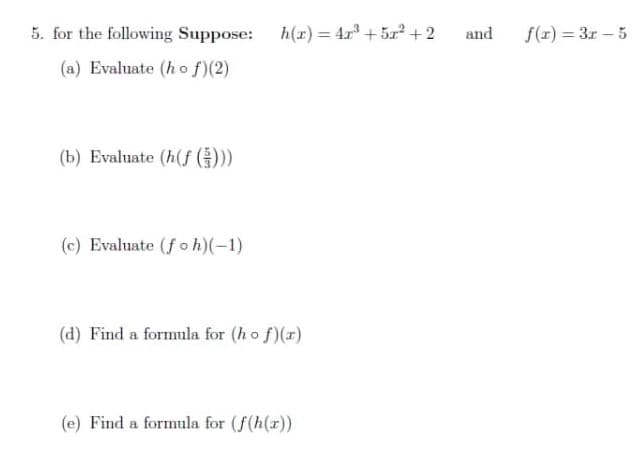 5. for the following Suppose: h(r) = 4.r + 5r2 + 2
and
f(x) = 3r – 5
%3D
(a) Evaluate (h o f)(2)
(b) Evaluate (h(f ())
(c) Evaluate (fo h)(-1)
(d) Find a formula for (ho f)(r)
(e) Find a formula for (f(h(r))
