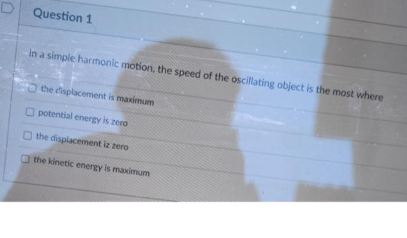 Question 1
in a simple harmonic motion, the speed of the oscillating object is the most where
the displacement is maximum
O potential energy is zero
O the displacement iz zero
O the kinetic energy is maximum
