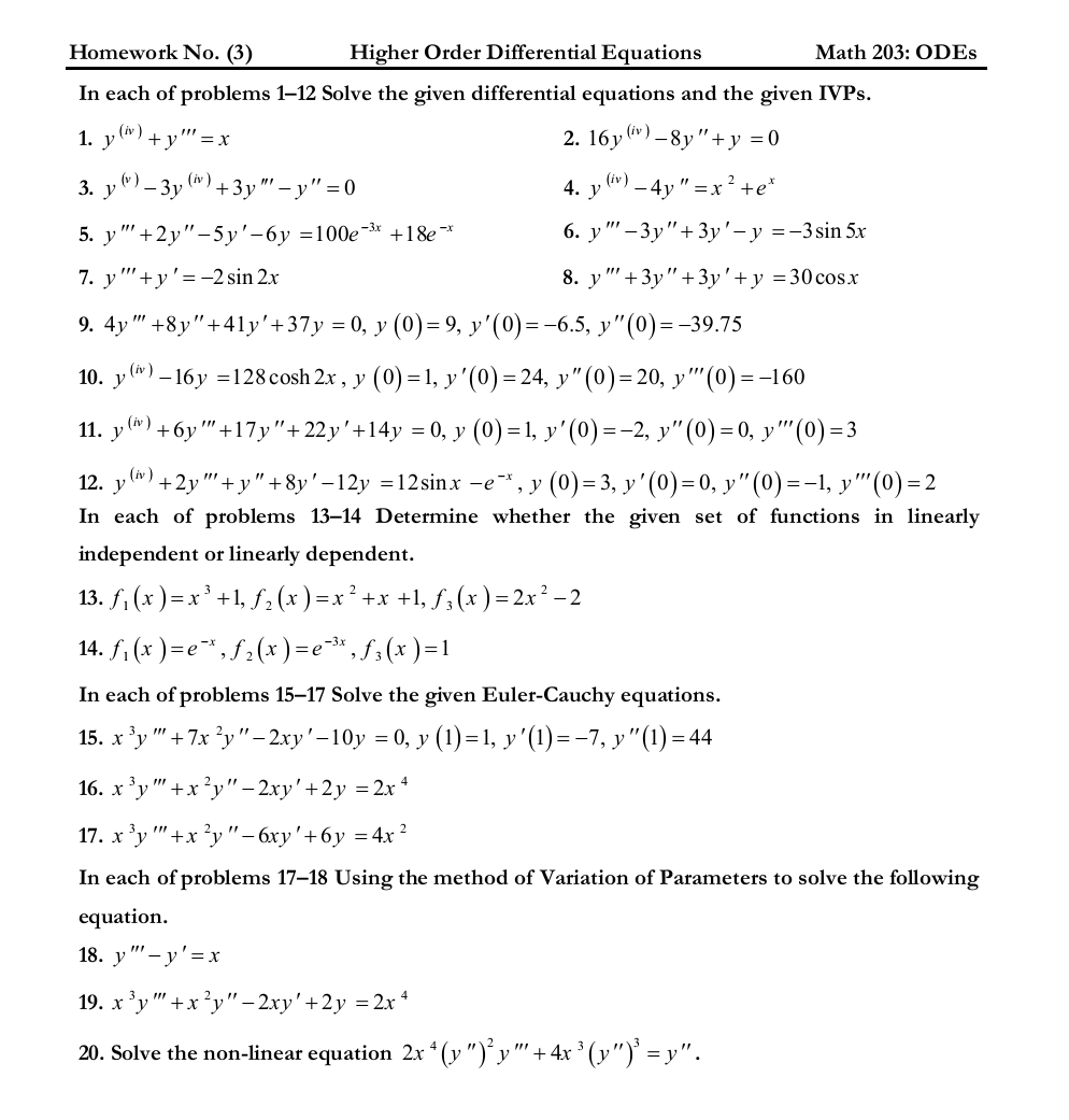Homework No. (3)
Higher Order Differential Equations
Math 203: ODES
In each of problems 1–12 Solve the given differential equations and the given IVPS.
1. y (*) + y'' = x
2. 16y *) –8y"+y = 0
3. y")– 3y (*) + 3y"' – y" = 0
(v)
4. у
- 4y
+e*
5. у " +2у"-5у'-6у %3D100е-3* +18e *
6. y " – 3y"+ 3y'– y =-3sin 5x
7. y"'+y'= -2 sin 2x
8. y" +3y"+3y'+y =30cos.x
9. 4y " +8y"+41y'+37y = 0, y (0)= 9, y'(0)=-6.5, y"(0):
= -39.75
10. y") – 16y =128 cosh 2x , y (0) =1, y'(0)= 24, y"(0)= 20, y"'(0)=-160
11. y(*) +6y "+17y"+22y'+14y = 0, y (0) =1, y'(0)=-2, y"(0)=0, y''(0)=3
12. y (*) + 2y "'+ y" +8y'-12y =12sin.x e*, y (0)=3, y'(0)=0, y"(0) =-1, y"'(0)= 2
In each of problems 13–14 Determine whether the given set of functions in linearly
independent or linearly dependent.
13. f, (x )= x' +1, f; (x )
14. f. (x ) =e*, f2(x)=e*,f;(x )=1
)=x² +x +1, f3(x )= 2x² – 2
In each of problems 15–17 Solve the given Euler-Cauchy equations.
15. х *у
-7x 'у"- 2ху'-10у 3 0, у (1)-1, у'(1) --7, у "(1) -44
16. х °у
3, "
+x?y"- 2xy'+2y =2x *
17. х *у " +x у"- бху'+6у %3D4x?
In each of problems 17–18 Using the method of Variation of Parameters to solve the following
equation.
18. у
- y'=x
19. х *у
+x*y"- 2ху' +2у %3D 2х
20. Solve the non-linear equation 2x * (y ")°y "' + 4x ³ (y")' = y".

