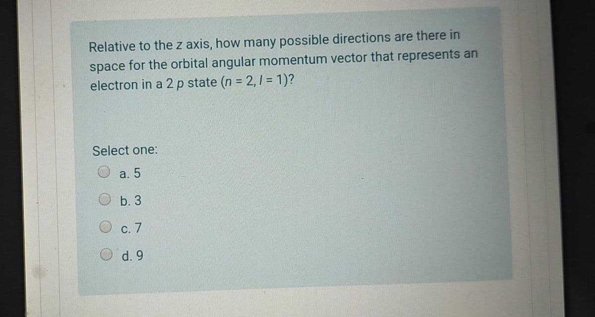 Relative to the z axis, how many possible directions are there in
space for the orbital angular momentum vector that represents an
electron in a 2 p state (n = 2, = 1)?
Select one:
a. 5
b. 3
