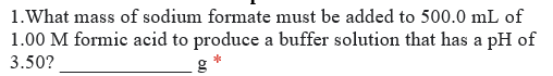 1.What mass of sodium formate must be added to 500.0 mL of
1.00 M formic acid to produce a buffer solution that has a pH of
3.50?
