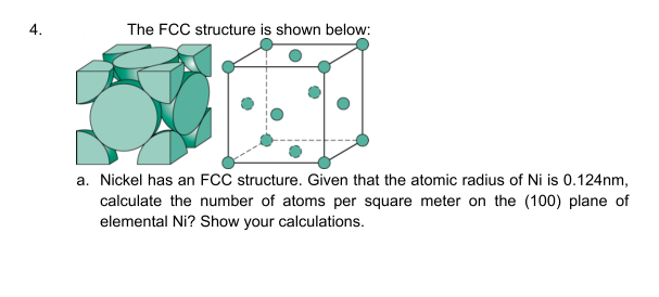 4.
The FCC structure is shown below:
a. Nickel has an FCC structure. Given that the atomic radius of Ni is 0.124nm,
calculate the number of atoms per square meter on the (100) plane of
elemental Ni? Show your calculations.
