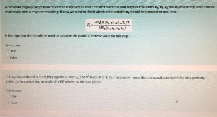 A backward stepwise regression procedure is applied to select the best subset of four regressor variables , , y and xe which may have a linear
reiationship with a response variable y. If now we need to check whether the variable xy should be removed or not, then
is the equation that should be used to calculate the partial F-statistic value for this step.
Select one:
OTrue
O False
If a regression model is fitted for y against x) and x, and R is equal to 1, this necessarity means that the actual data points fall on a perfectly
planar surface which has an angle of 145 relative to the xxX-plane.
Select one
O True
O False
