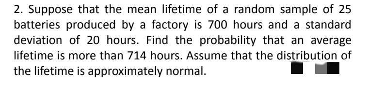 2. Suppose that the mean lifetime of a random sample of 25
batteries produced by a factory is 700 hours and a standard
deviation of 20 hours. Find the probability that an average
lifetime is more than 714 hours. Assume that the distribution of
the lifetime is approximately normal.
