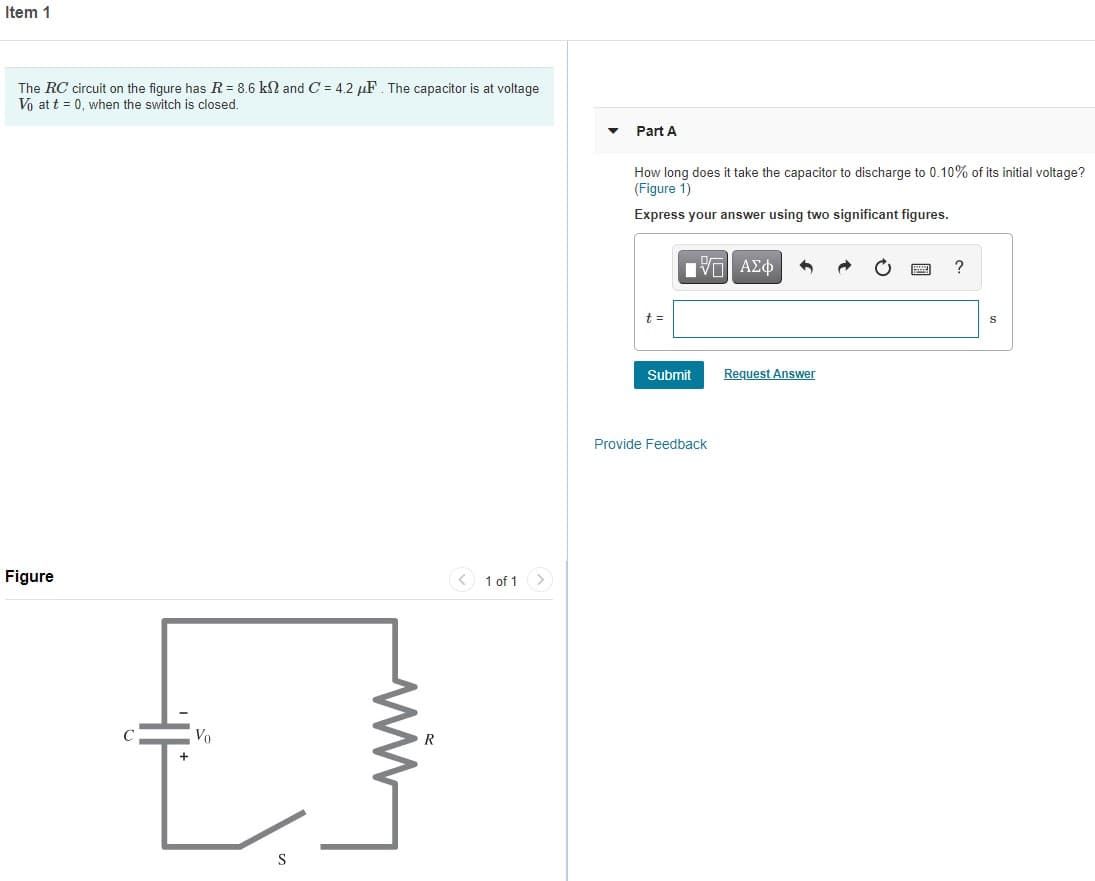 Item 1
The RC circuit on the figure has R = 8.6 kN and C = 4.2 µF. The capacitor is at voltage
Vo at t = 0, when the switch is closed.
Part A
How long does it take the capacitor to discharge to 0.10% of its initial voltage?
(Figure 1)
Express your answer using two significant figures.
Πνα ΑΣφ
t =
Submit
Request Answer
Provide Feedback
Figure
< 1 of 1 >
Vo
R
S
