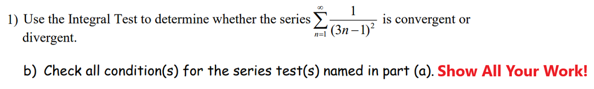 1
is convergent or
1) Use the Integral Test to determine whether the series
divergent.
n=1 (3n – 1)?
b) Check all condition(s) for the series test(s) named in part (a). Show All Your Work!
