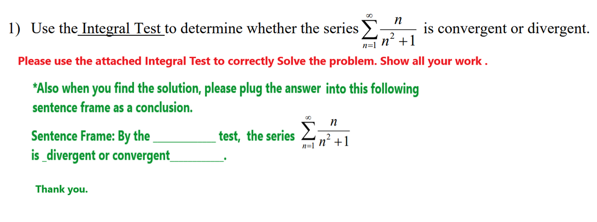 1) Use the Integral Test to determine whether the series >
is convergent or divergent.
2
n=1 n´ +1
Please use the attached Integral Test to correctly Solve the problem. Show all your work .
*Also when you find the solution, please plug the answer into this following
sentence frame as a conclusion.
Sentence Frame: By the
is_divergent or convergent_
test, the series
+1
n=1
Thank you.
