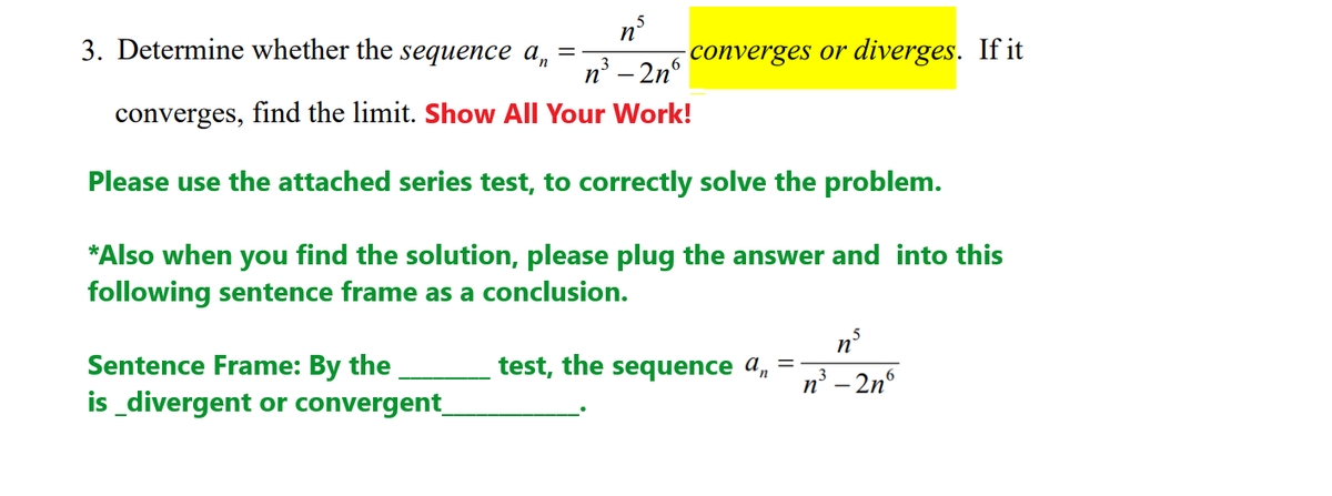 3. Determine whether the sequence a,
n'
-converges or diverges. If it
%3D
3
n' – 2nº
converges, find the limit. Show All Your Work!
Please use the attached series test, to correctly solve the problem.
*Also when you find the solution, please plug the answer and into this
following sentence frame as a conclusion.
test, the sequence a,
Sentence Frame: By the
is_divergent or convergent_
n° - 2n°
