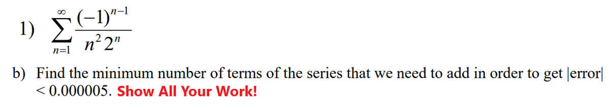 1) Š(-1)"*
(-1)-1
n² 2"
n=1
b) Find the minimum number of terms of the series that we need to add in order to get Jerror|
< 0.000005. Show All Your Work!
