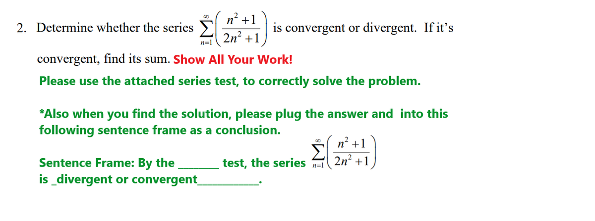 n? +1
2. Determine whether the series Y
is convergent or divergent. If it's
2n? +1
n=1
convergent, find its sum. Show All Your Work!
Please use the attached series test, to correctly solve the problem.
*Also when you find the solution, please plug the answer and into this
following sentence frame as a conclusion.
2
n' +1
Σ
test, the series
2n? +1
Sentence Frame: By the
is_divergent or convergent_
n=1
