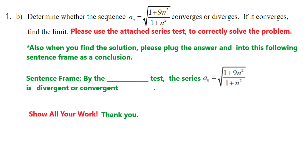 1. b) Determine whether the sequence a, =.
1+9n²
converges or diverges. If it converges,
1+n²
find the limit. Please use the attached series test, to correctly solve the problem.
*Also when you find the solution, please plug the answer and into this following
sentence frame as
conclusion.
1+9n²
Sentence Frame: By the
test, the series a,
1+n?
is _divergent or convergent
Show All Your Work! Thank you.
