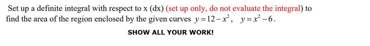 Set up a definite integral with respect to x (dx) (set up only, do not evaluate the integral) to
find the area of the region enclosed by the given curves y = 12-x, y=x² -6.
SHOW ALL YOUR WORK!

