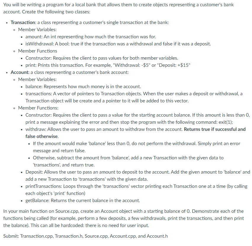 You will be writing a program for a local bank that allows them to create objects representing a customer's bank
account. Create the following two classes:
• Transaction: a class representing a customer's single transaction at the bank:
• Member Variables:
· amount: An int representing how much the transaction was for.
- isWithdrawal: A bool: true if the transaction was a withdrawal and false if it was a deposit.
• Member Functions
· Constructor: Requires the client to pass values for both member variables.
- print: Prints this transaction. For example, "Withdrawal: -$5" or "Deposit: +$15"
Account: a class representing a customer's bank account:
• Member Variables:
· balance: Represents how much money is in the account.
• transactions: A vector of pointers to Transaction objects. When the user makes a deposit or withdrawal, a
Transaction object will be create and a pointer to it will be added to this vector.
• Member Functions:
· Constructor: Requires the client to pass a value for the starting account balance. If this amount is less than 0,
print a message explaining the error and then stop the program with the following command: exit(1);
• withdraw: Allows the user to pass an amount to withdraw from the account. Returns true if successful and
false otherwise.
· If the amount would make 'balance' less than 0, do not perform the withdrawal. Simply print an error
message and return false.
• Otherwise, subtract the amount from 'balance, add a new Transaction with the given data to
'transactions', and return true.
· Deposit: Allows the user to pass an amount to deposit to the account. Add the given amount to 'balance' and
add a new Transaction to 'transactions' with the given data.
• printTransactions: Loops through the 'transactions' vector printing each Transaction one at a time (by calling
each object's 'print' function)
. getBalance: Returns the current balance in the account.
In your main function on Source.cpp, create an Account object with a starting balance of 0. Demonstrate each of the
functions being called (for example, perform a few deposits, a few withdrawals, print the transactions, and then print
the balance). This can all be hardcoded: there is no need for user input.
Submit: Transaction.cpp, Transaction.h, Source.cpp, Account.cpp, and Account.h
