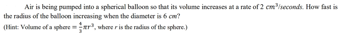 Air is being pumped into a spherical balloon so that its volume increases at a rate of 2 cm³/seconds. How fast is
the radius of the balloon increasing when the diameter is 6 cm?
(Hint: Volume of a sphere =ar³, where r is the radius of the sphere.)
3
