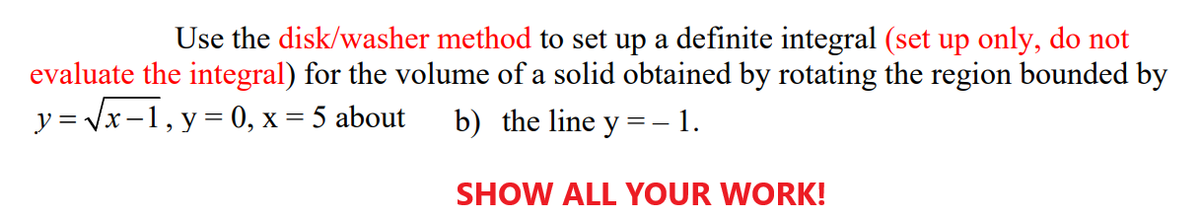 Use the disk/washer method to set up a definite integral (set up only, do not
evaluate the integral) for the volume of a solid obtained by rotating the region bounded by
y = Vx-1, y = 0, x = 5 about
b) the line y = – 1.
SHOW ALL YOUR WORK!
