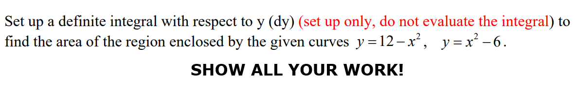 Set up a definite integral with respect to y (dy) (set up only, do not evaluate the integral) to
find the area of the region enclosed by the given curves y=12-x², y=x² -6.
SHOW ALL YOUR WORK!
