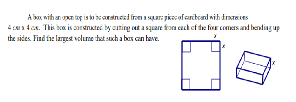A box with an open top is to be constructed from a square piece of cardboard with dimensions
4 cm x 4 cm. This box is constructed by cutting out a square from each of the four corners and bending up
the sides. Find the largest volume that such a box can have.
