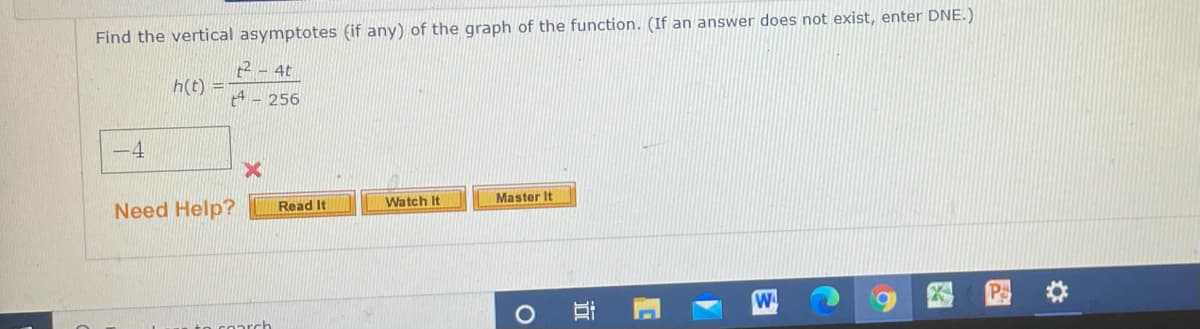 Find the vertical asymptotes (if any) of the graph of the function. (If an answer does not exist, enter DNE.)
t2 - 4t
h(t) =
256
-4
Need Help?
Watch It
Master It
Read It
W
oarch
立
