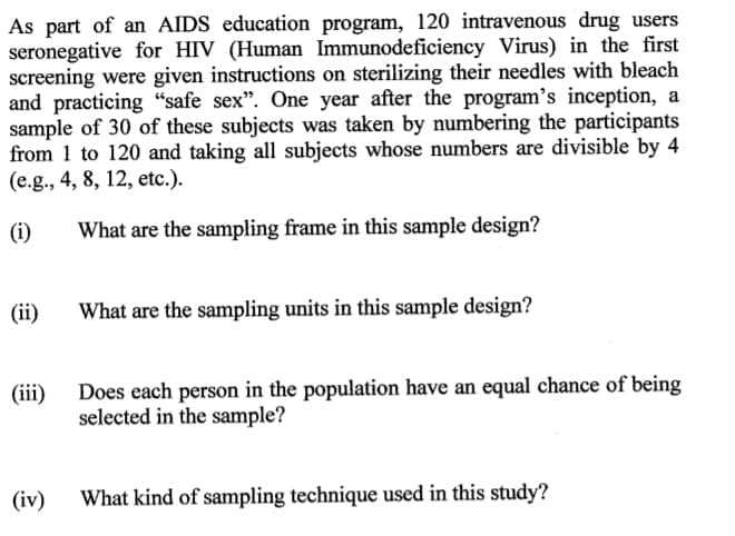 As part of an AIDS education program, 120 intravenous drug users
seronegative for HIV (Human Immunodeficiency Virus) in the first
screening were given instructions on sterilizing their needles with bleach
and practicing “safe sex". One year after the program's inception, a
sample of 30 of these subjects was taken by numbering the participants
from 1 to 120 and taking all subjects whose numbers are divisible by 4
(e.g., 4, 8, 12, etc.).
(i)
What are the sampling frame in this sample design?
(ii)
What are the sampling units in this sample design?
Does each person in the population have an equal chance of being
selected in the sample?
(iii)
(iv)
What kind of sampling technique used in this study?
